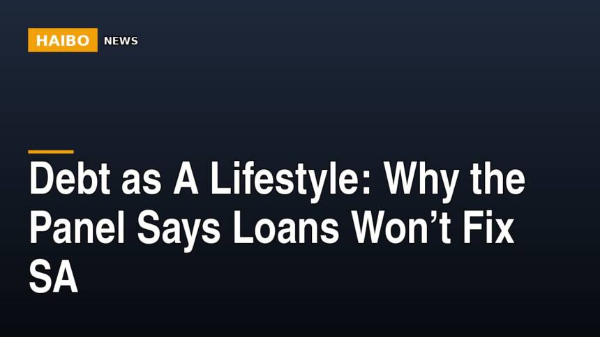 Debt As A Lifestyle: Why The Panel Says Loans Won’t Fix SA