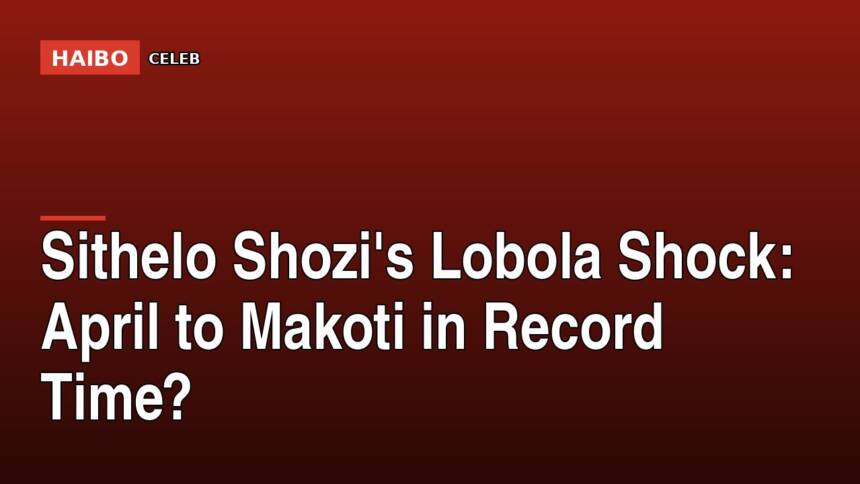 Sithelo Shozi's Lobola Shock: April to Makoti in Record Time?