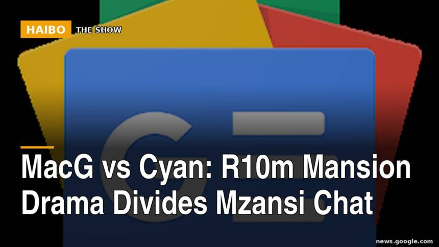 MacG vs Cyan: R10m Mansion Drama Divides Mzansi Chat