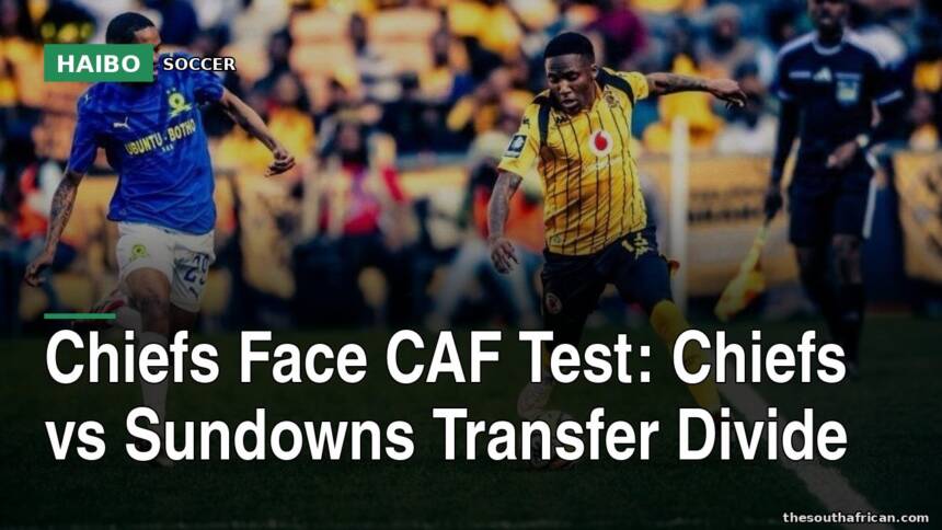 Chiefs Face CAF Test: Chiefs vs Sundowns Transfer Divide