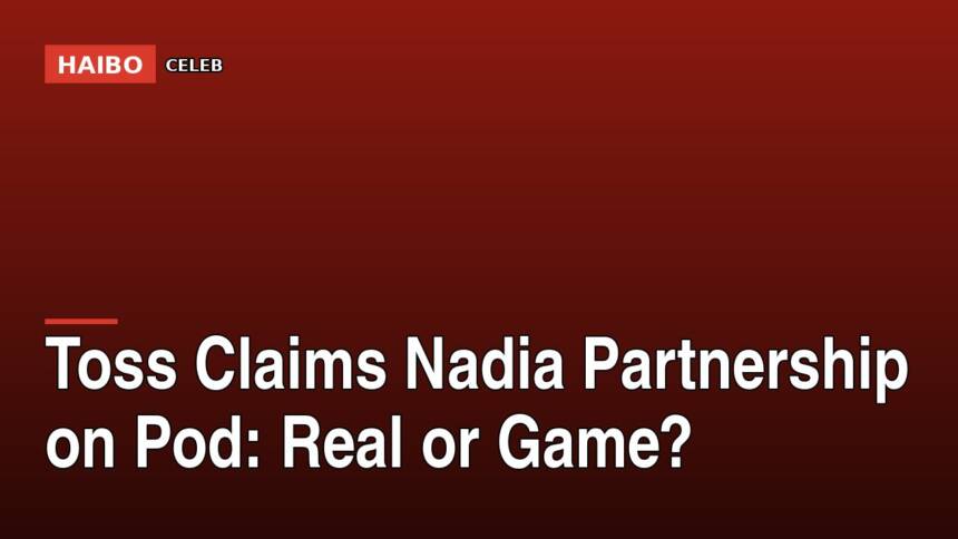 Toss Claims Nadia Partnership On Pod: Real Or Game?