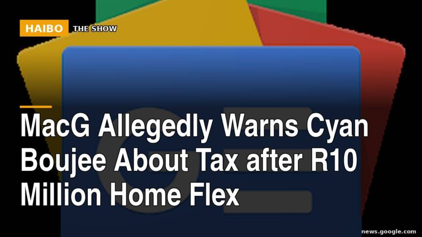 MacG Allegedly Warns Cyan Boujee About Tax After R10 Million Home Flex
