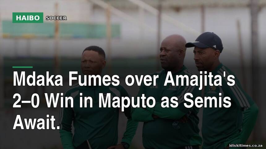 Mdaka Fumes Over Amajita's 2–0 Win In Maputo As Semis Await.